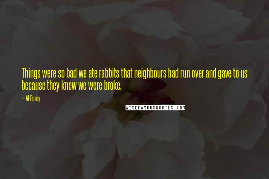 Al Purdy Quotes: Things were so bad we ate rabbits that neighbours had run over and gave to us because they knew we were broke.