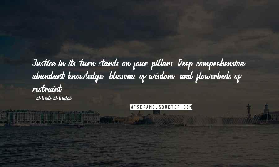 Al-Qadi Al-Qudai Quotes: Justice in its turn stands on four pillars: Deep comprehension, abundant knowledge, blossoms of wisdom, and flowerbeds of restraint.