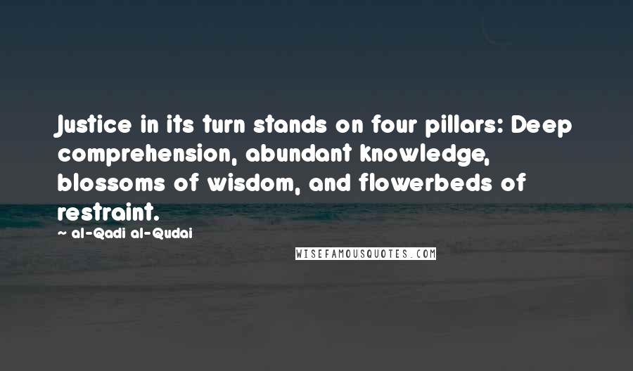 Al-Qadi Al-Qudai Quotes: Justice in its turn stands on four pillars: Deep comprehension, abundant knowledge, blossoms of wisdom, and flowerbeds of restraint.