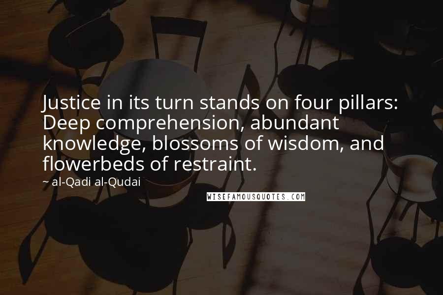 Al-Qadi Al-Qudai Quotes: Justice in its turn stands on four pillars: Deep comprehension, abundant knowledge, blossoms of wisdom, and flowerbeds of restraint.