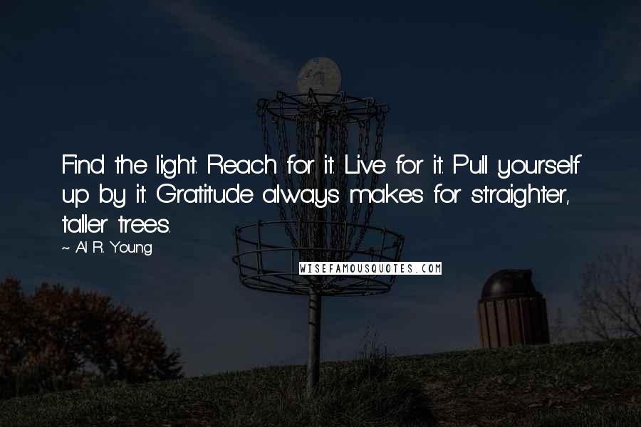 Al R. Young Quotes: Find the light. Reach for it. Live for it. Pull yourself up by it. Gratitude always makes for straighter, taller trees.