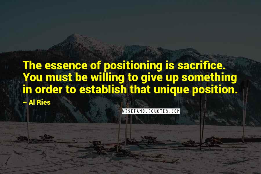 Al Ries Quotes: The essence of positioning is sacrifice. You must be willing to give up something in order to establish that unique position.