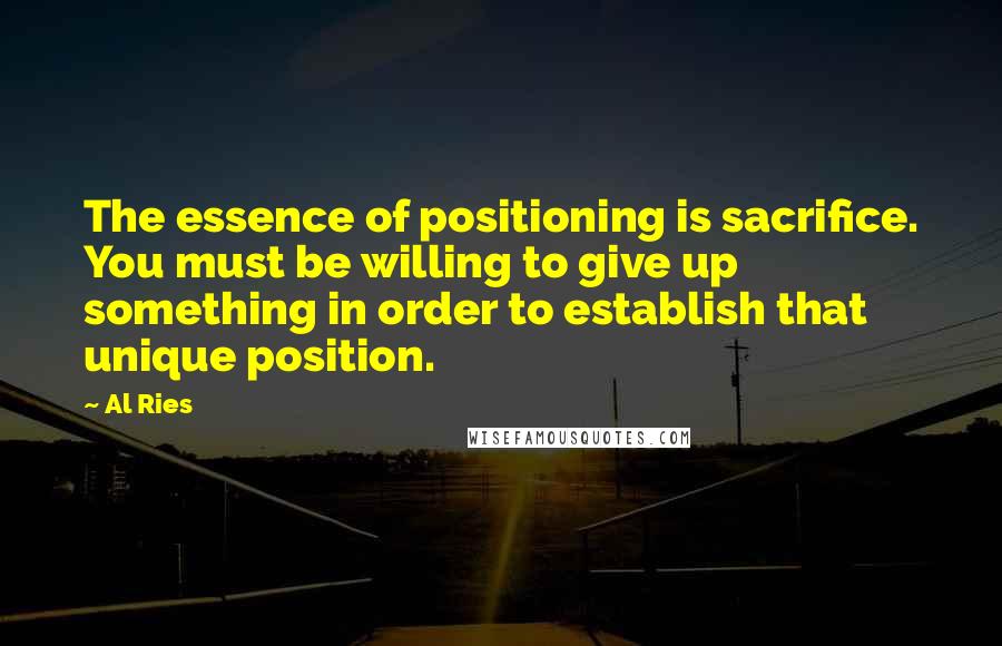 Al Ries Quotes: The essence of positioning is sacrifice. You must be willing to give up something in order to establish that unique position.