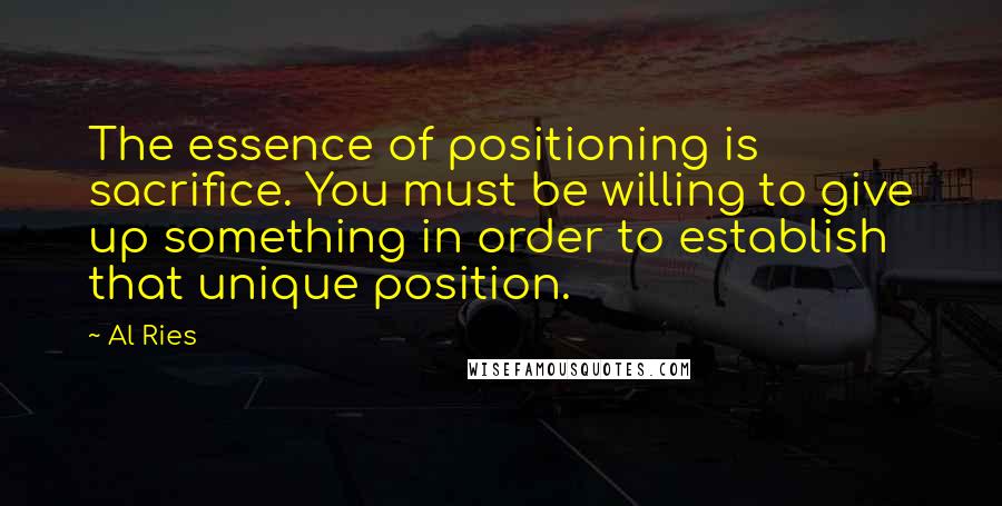 Al Ries Quotes: The essence of positioning is sacrifice. You must be willing to give up something in order to establish that unique position.