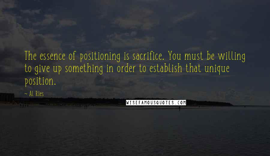 Al Ries Quotes: The essence of positioning is sacrifice. You must be willing to give up something in order to establish that unique position.