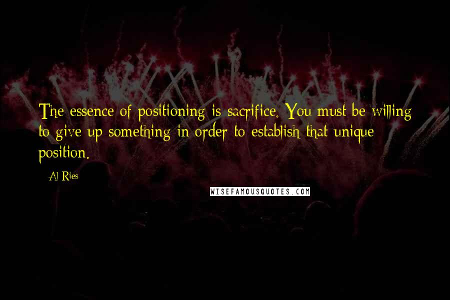 Al Ries Quotes: The essence of positioning is sacrifice. You must be willing to give up something in order to establish that unique position.