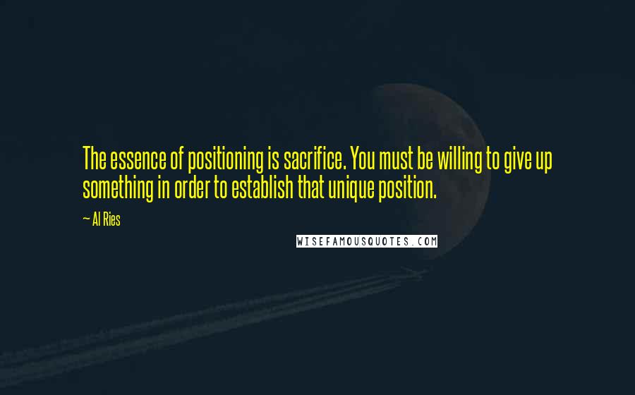 Al Ries Quotes: The essence of positioning is sacrifice. You must be willing to give up something in order to establish that unique position.