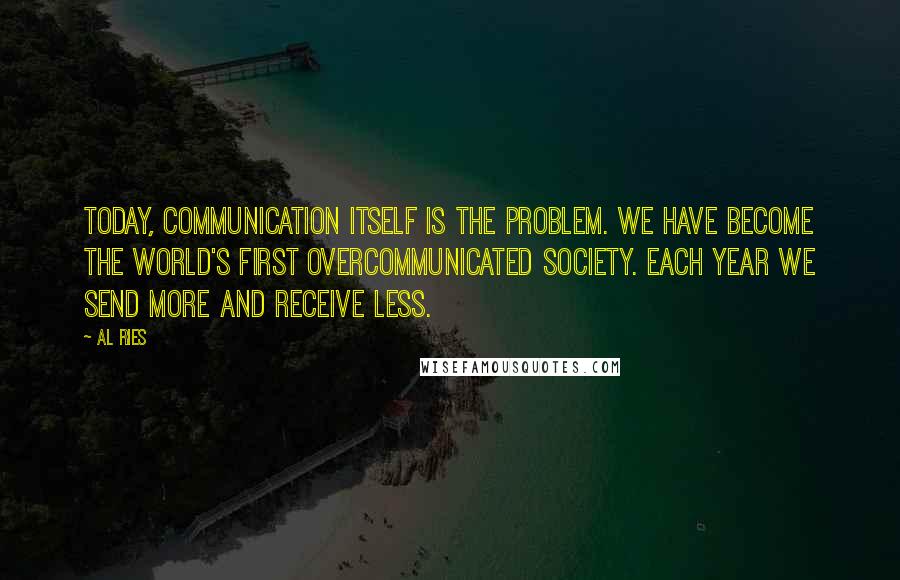 Al Ries Quotes: Today, communication itself is the problem. We have become the world's first overcommunicated society. Each year we send more and receive less.