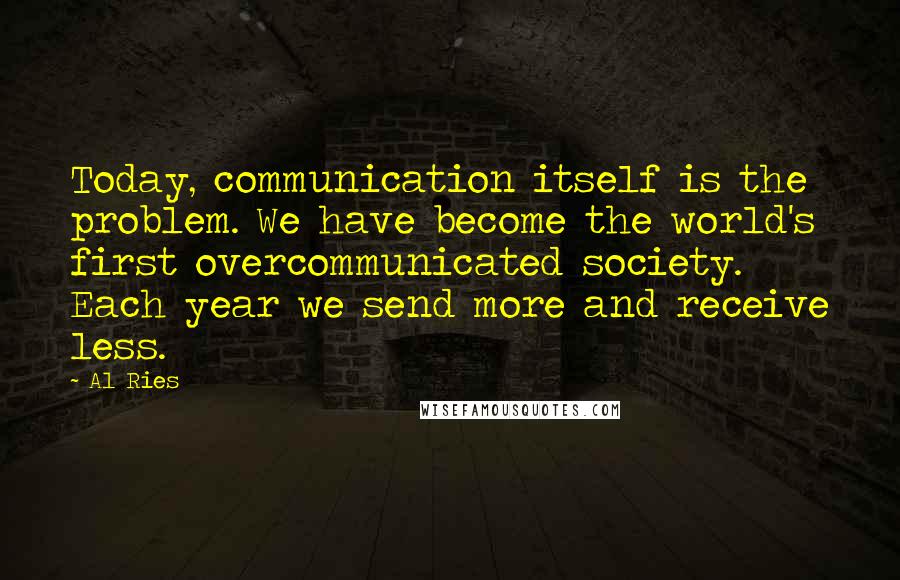 Al Ries Quotes: Today, communication itself is the problem. We have become the world's first overcommunicated society. Each year we send more and receive less.