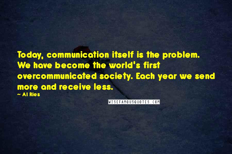 Al Ries Quotes: Today, communication itself is the problem. We have become the world's first overcommunicated society. Each year we send more and receive less.