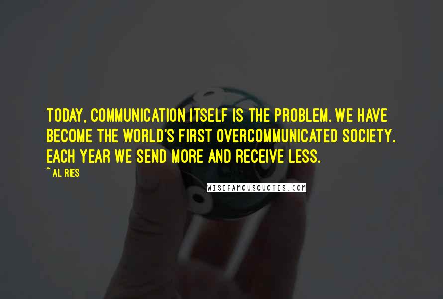 Al Ries Quotes: Today, communication itself is the problem. We have become the world's first overcommunicated society. Each year we send more and receive less.