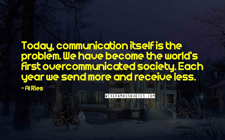 Al Ries Quotes: Today, communication itself is the problem. We have become the world's first overcommunicated society. Each year we send more and receive less.