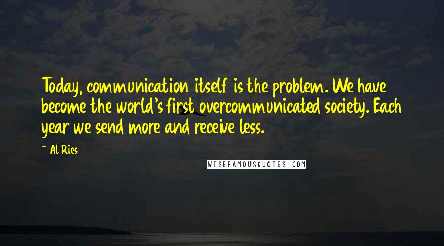 Al Ries Quotes: Today, communication itself is the problem. We have become the world's first overcommunicated society. Each year we send more and receive less.