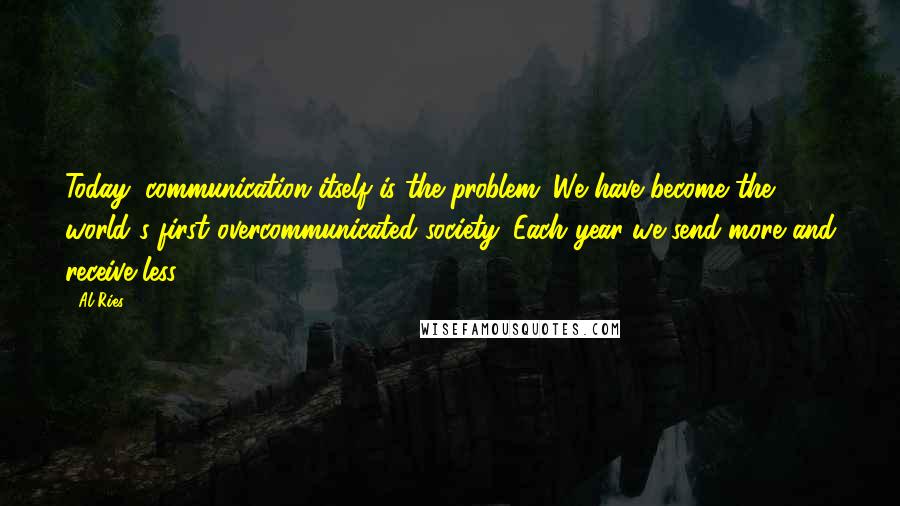 Al Ries Quotes: Today, communication itself is the problem. We have become the world's first overcommunicated society. Each year we send more and receive less.
