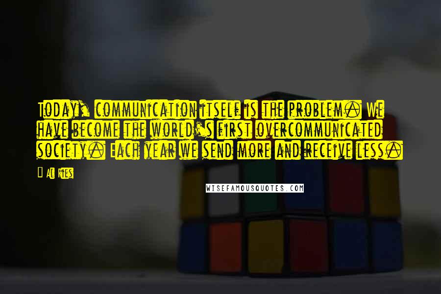 Al Ries Quotes: Today, communication itself is the problem. We have become the world's first overcommunicated society. Each year we send more and receive less.