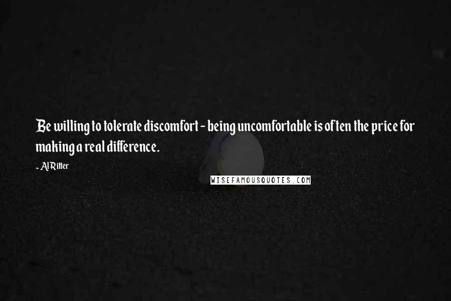 Al Ritter Quotes: Be willing to tolerate discomfort - being uncomfortable is often the price for making a real difference.