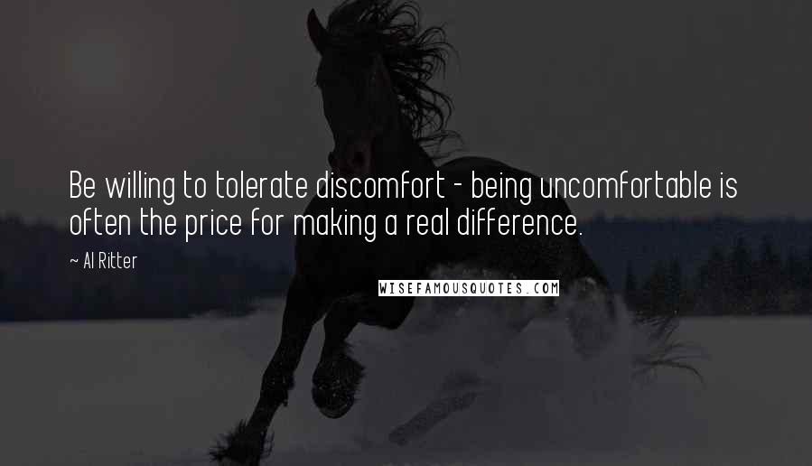 Al Ritter Quotes: Be willing to tolerate discomfort - being uncomfortable is often the price for making a real difference.