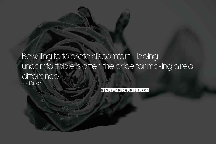 Al Ritter Quotes: Be willing to tolerate discomfort - being uncomfortable is often the price for making a real difference.