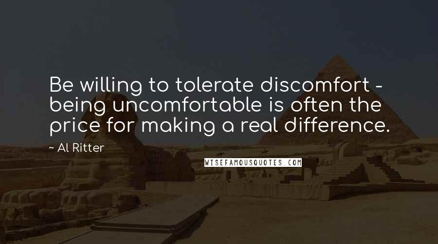 Al Ritter Quotes: Be willing to tolerate discomfort - being uncomfortable is often the price for making a real difference.