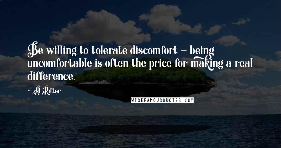 Al Ritter Quotes: Be willing to tolerate discomfort - being uncomfortable is often the price for making a real difference.