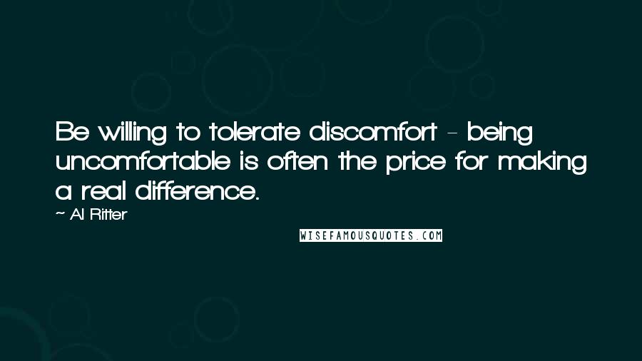 Al Ritter Quotes: Be willing to tolerate discomfort - being uncomfortable is often the price for making a real difference.