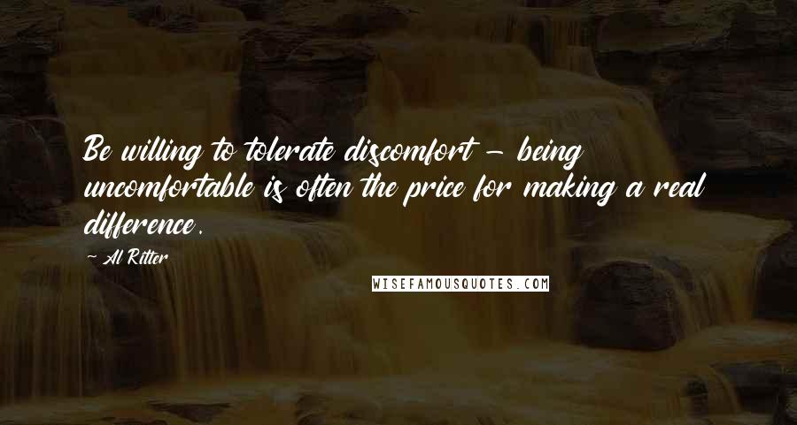 Al Ritter Quotes: Be willing to tolerate discomfort - being uncomfortable is often the price for making a real difference.