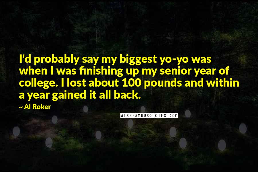 Al Roker Quotes: I'd probably say my biggest yo-yo was when I was finishing up my senior year of college. I lost about 100 pounds and within a year gained it all back.