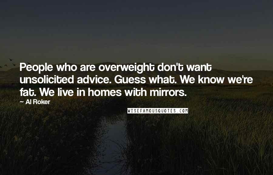 Al Roker Quotes: People who are overweight don't want unsolicited advice. Guess what. We know we're fat. We live in homes with mirrors.