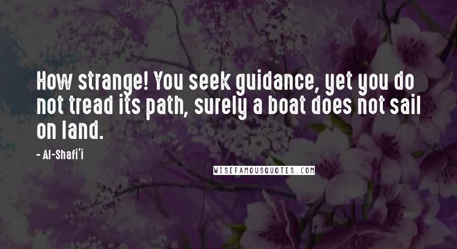 Al-Shafi'i Quotes: How strange! You seek guidance, yet you do not tread its path, surely a boat does not sail on land.