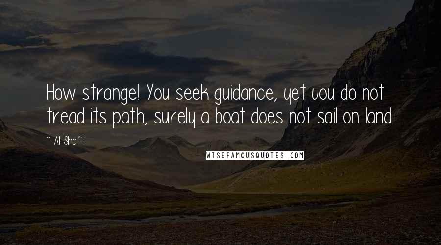 Al-Shafi'i Quotes: How strange! You seek guidance, yet you do not tread its path, surely a boat does not sail on land.