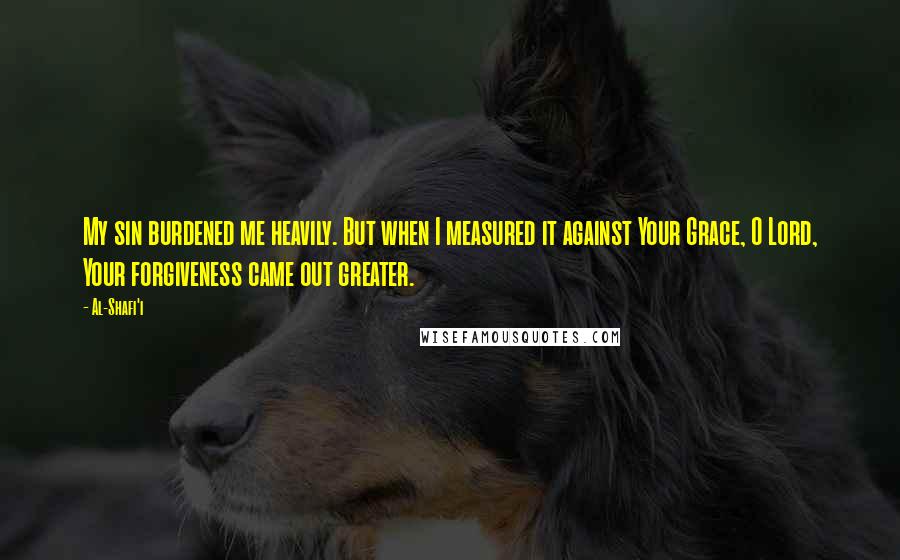 Al-Shafi'i Quotes: My sin burdened me heavily. But when I measured it against Your Grace, O Lord, Your forgiveness came out greater.