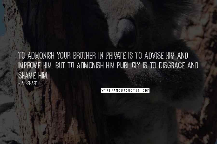 Al-Shafi'i Quotes: To admonish your brother in private is to advise him and improve him. But to admonish him publicly is to disgrace and shame him.