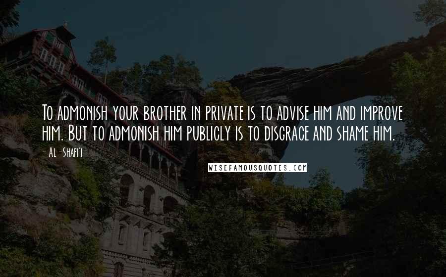 Al-Shafi'i Quotes: To admonish your brother in private is to advise him and improve him. But to admonish him publicly is to disgrace and shame him.