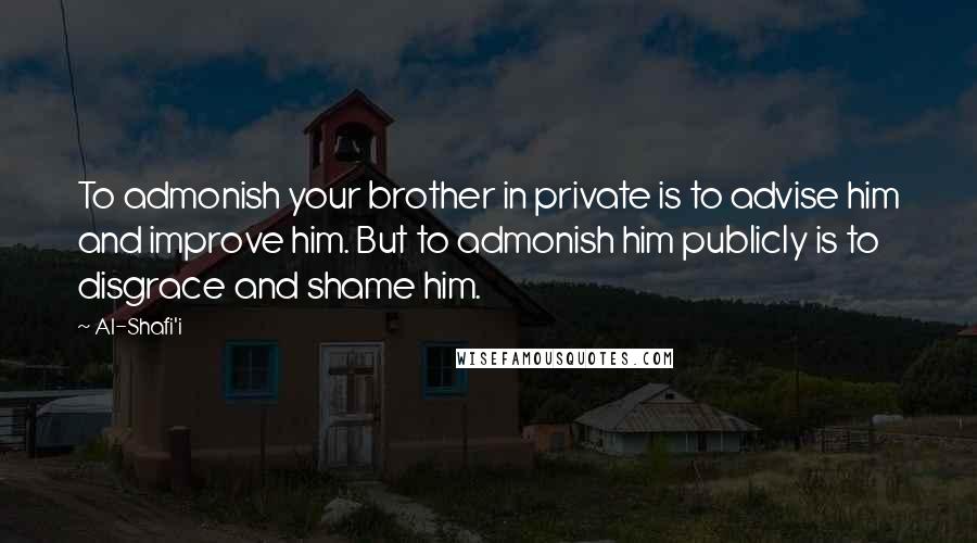 Al-Shafi'i Quotes: To admonish your brother in private is to advise him and improve him. But to admonish him publicly is to disgrace and shame him.