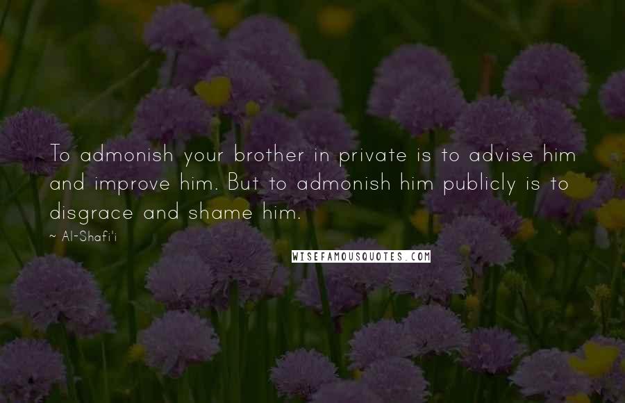 Al-Shafi'i Quotes: To admonish your brother in private is to advise him and improve him. But to admonish him publicly is to disgrace and shame him.