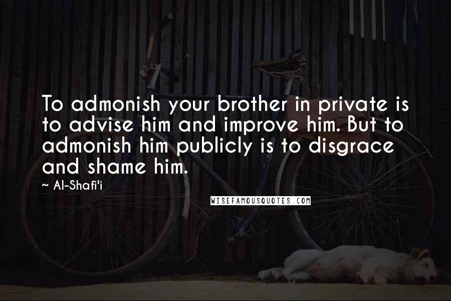 Al-Shafi'i Quotes: To admonish your brother in private is to advise him and improve him. But to admonish him publicly is to disgrace and shame him.