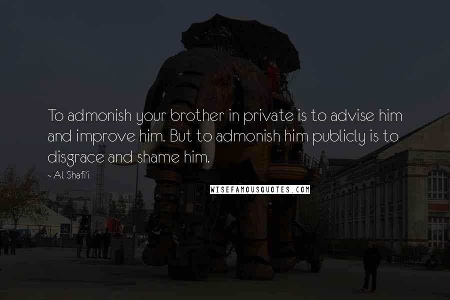 Al-Shafi'i Quotes: To admonish your brother in private is to advise him and improve him. But to admonish him publicly is to disgrace and shame him.