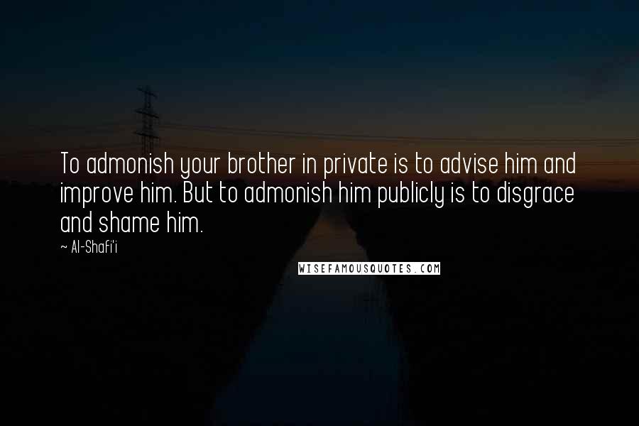 Al-Shafi'i Quotes: To admonish your brother in private is to advise him and improve him. But to admonish him publicly is to disgrace and shame him.