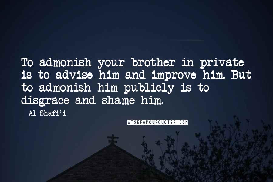 Al-Shafi'i Quotes: To admonish your brother in private is to advise him and improve him. But to admonish him publicly is to disgrace and shame him.