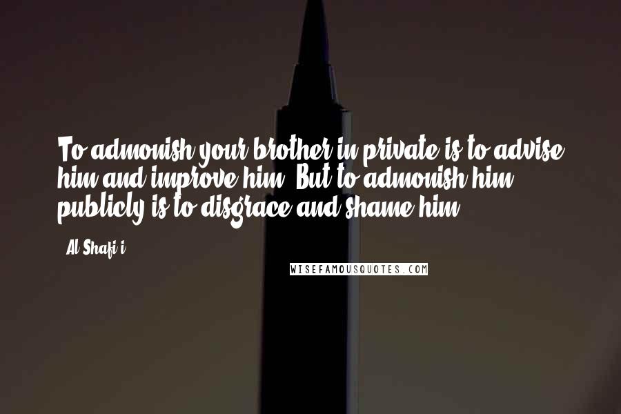 Al-Shafi'i Quotes: To admonish your brother in private is to advise him and improve him. But to admonish him publicly is to disgrace and shame him.