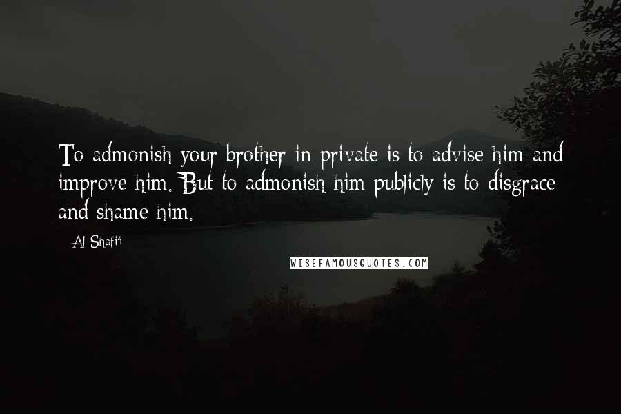 Al-Shafi'i Quotes: To admonish your brother in private is to advise him and improve him. But to admonish him publicly is to disgrace and shame him.