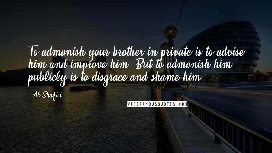 Al-Shafi'i Quotes: To admonish your brother in private is to advise him and improve him. But to admonish him publicly is to disgrace and shame him.