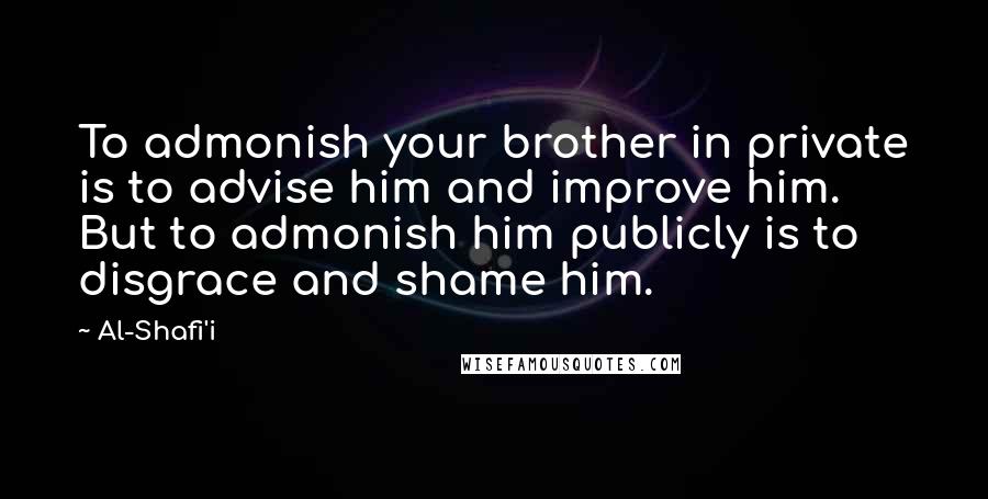 Al-Shafi'i Quotes: To admonish your brother in private is to advise him and improve him. But to admonish him publicly is to disgrace and shame him.