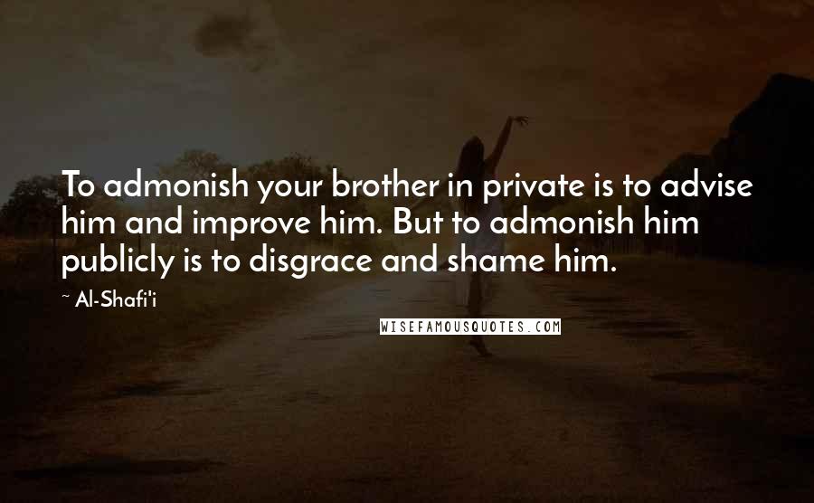 Al-Shafi'i Quotes: To admonish your brother in private is to advise him and improve him. But to admonish him publicly is to disgrace and shame him.