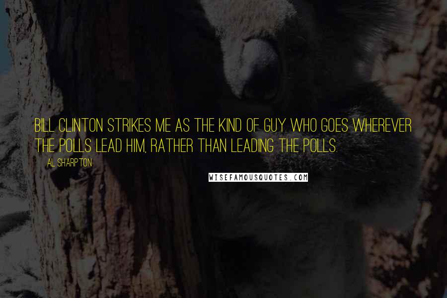 Al Sharpton Quotes: Bill Clinton strikes me as the kind of guy who goes wherever the polls lead him, rather than leading the polls.