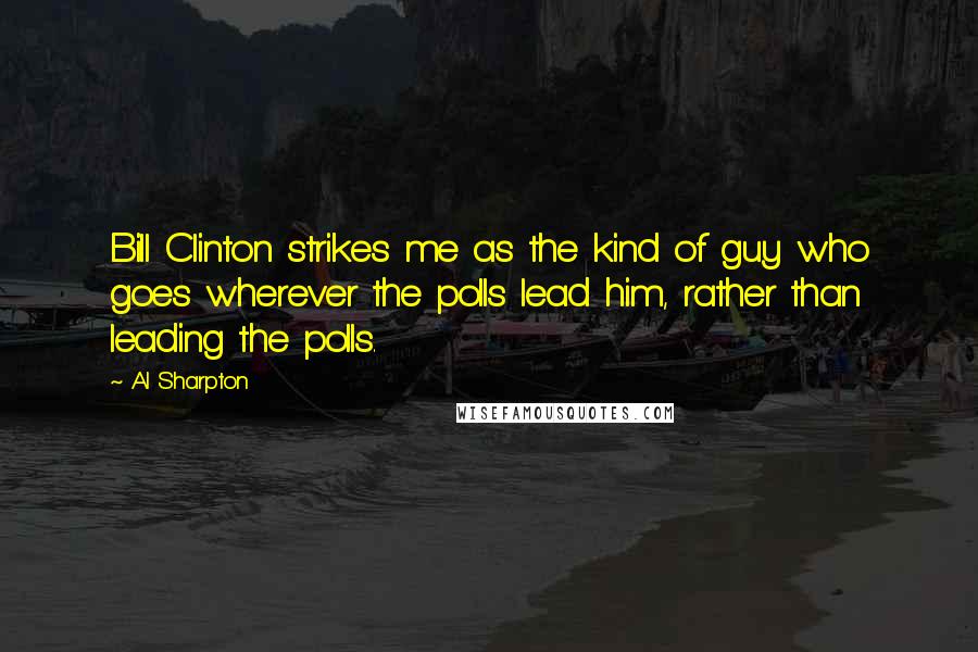 Al Sharpton Quotes: Bill Clinton strikes me as the kind of guy who goes wherever the polls lead him, rather than leading the polls.