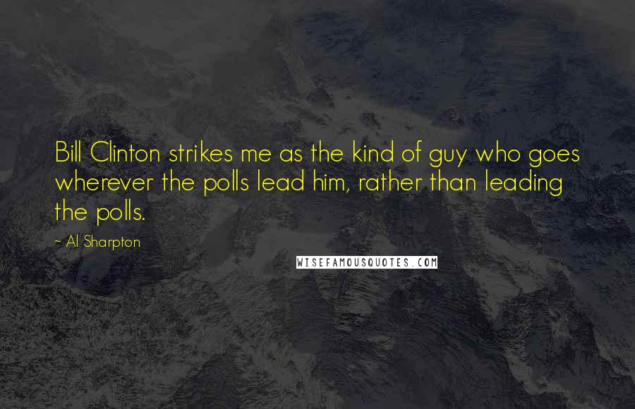 Al Sharpton Quotes: Bill Clinton strikes me as the kind of guy who goes wherever the polls lead him, rather than leading the polls.