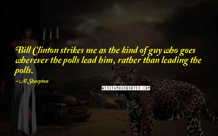 Al Sharpton Quotes: Bill Clinton strikes me as the kind of guy who goes wherever the polls lead him, rather than leading the polls.