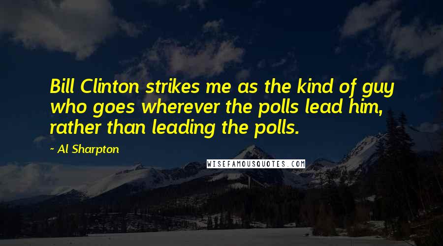 Al Sharpton Quotes: Bill Clinton strikes me as the kind of guy who goes wherever the polls lead him, rather than leading the polls.