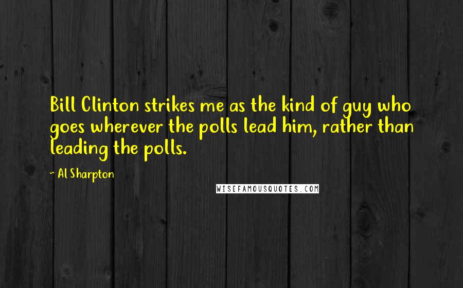Al Sharpton Quotes: Bill Clinton strikes me as the kind of guy who goes wherever the polls lead him, rather than leading the polls.